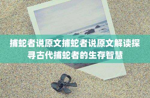 捕蛇者说原文捕蛇者说原文解读探寻古代捕蛇者的生存智慧