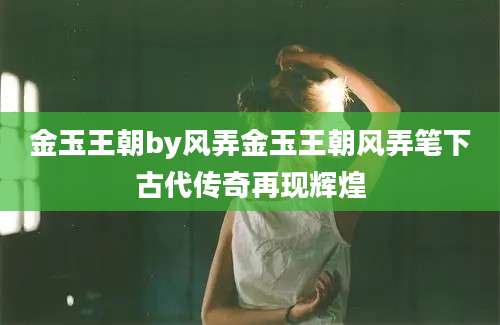 金玉王朝by风弄金玉王朝风弄笔下古代传奇再现辉煌