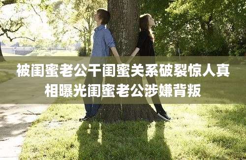 被闺蜜老公干闺蜜关系破裂惊人真相曝光闺蜜老公涉嫌背叛