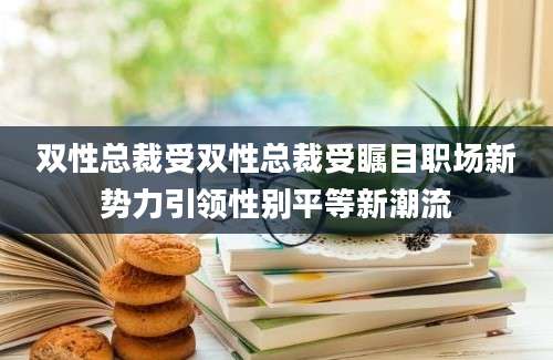 双性总裁受双性总裁受瞩目职场新势力引领性别平等新潮流