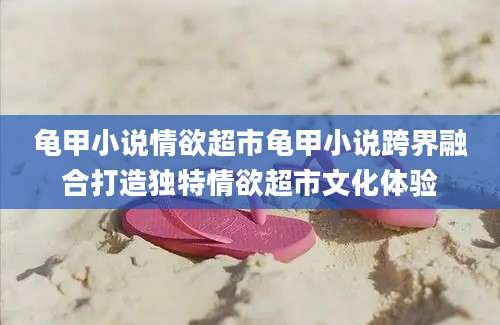 龟甲小说情欲超市龟甲小说跨界融合打造独特情欲超市文化体验