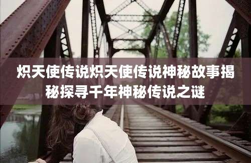 炽天使传说炽天使传说神秘故事揭秘探寻千年神秘传说之谜