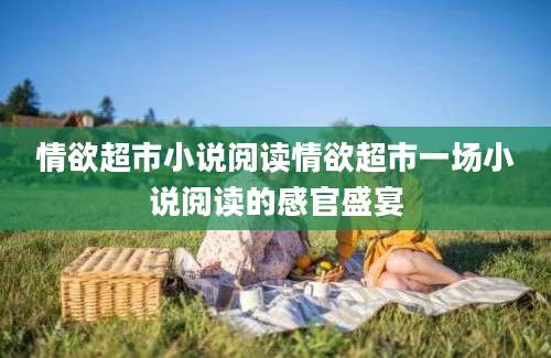 情欲超市小说阅读情欲超市一场小说阅读的感官盛宴