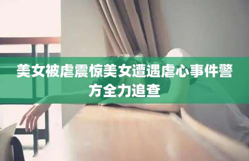 美女被虐震惊美女遭遇虐心事件警方全力追查