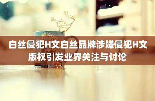 白丝侵犯H文白丝品牌涉嫌侵犯H文版权引发业界关注与讨论