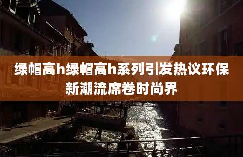 绿帽高h绿帽高h系列引发热议环保新潮流席卷时尚界
