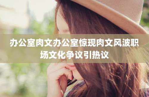 办公室肉文办公室惊现肉文风波职场文化争议引热议