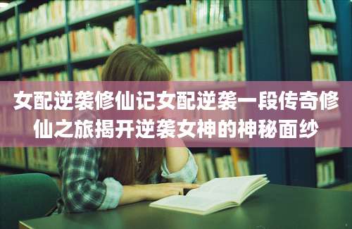 女配逆袭修仙记女配逆袭一段传奇修仙之旅揭开逆袭女神的神秘面纱
