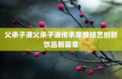 父承子液父承子液传承家族技艺创新饮品新篇章