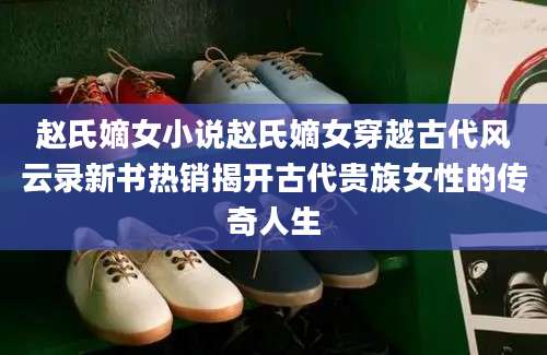 赵氏嫡女小说赵氏嫡女穿越古代风云录新书热销揭开古代贵族女性的传奇人生
