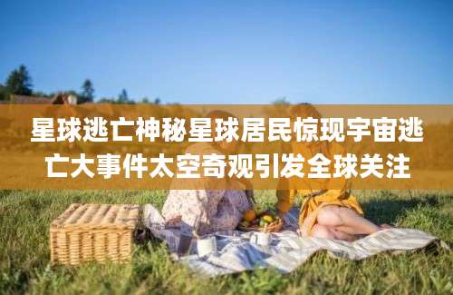 星球逃亡神秘星球居民惊现宇宙逃亡大事件太空奇观引发全球关注