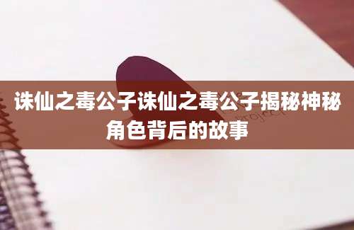 诛仙之毒公子诛仙之毒公子揭秘神秘角色背后的故事