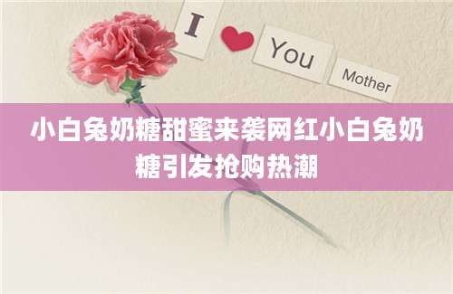 小白兔奶糖甜蜜来袭网红小白兔奶糖引发抢购热潮