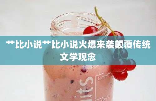 艹比小说艹比小说火爆来袭颠覆传统文学观念