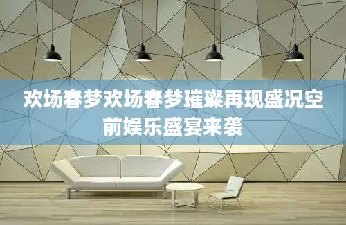 欢场春梦欢场春梦璀璨再现盛况空前娱乐盛宴来袭