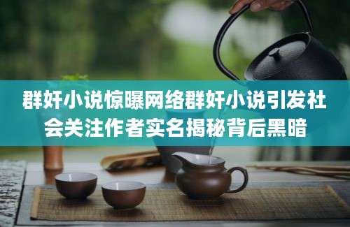 群奸小说惊曝网络群奸小说引发社会关注作者实名揭秘背后黑暗