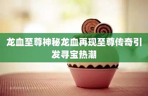 龙血至尊神秘龙血再现至尊传奇引发寻宝热潮