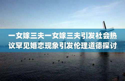一女嫁三夫一女嫁三夫引发社会热议罕见婚恋现象引发伦理道德探讨