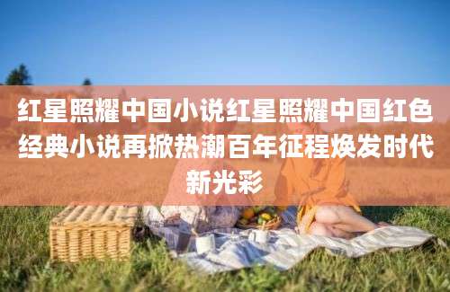 红星照耀中国小说红星照耀中国红色经典小说再掀热潮百年征程焕发时代新光彩
