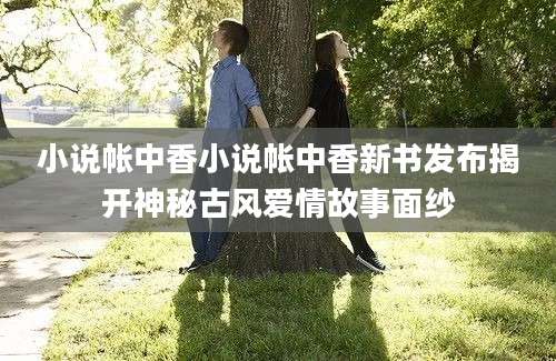 小说帐中香小说帐中香新书发布揭开神秘古风爱情故事面纱