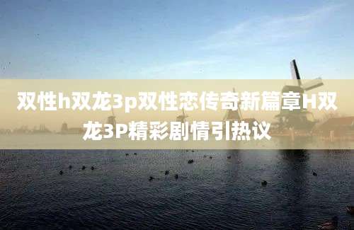 双性h双龙3p双性恋传奇新篇章H双龙3P精彩剧情引热议