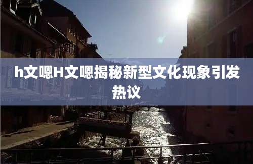 h文嗯H文嗯揭秘新型文化现象引发热议