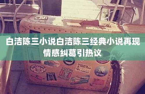 白洁陈三小说白洁陈三经典小说再现情感纠葛引热议