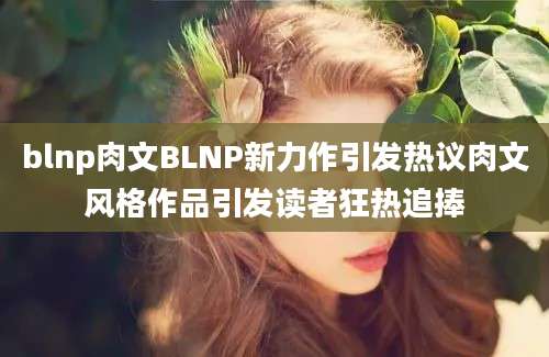 blnp肉文BLNP新力作引发热议肉文风格作品引发读者狂热追捧