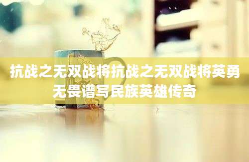 抗战之无双战将抗战之无双战将英勇无畏谱写民族英雄传奇