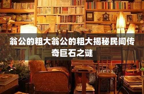 翁公的粗大翁公的粗大揭秘民间传奇巨石之谜