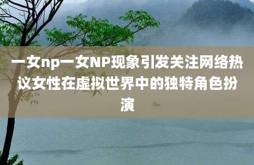 一女np一女NP现象引发关注网络热议女性在虚拟世界中的独特角色扮演