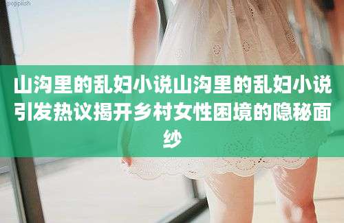 山沟里的乱妇小说山沟里的乱妇小说引发热议揭开乡村女性困境的隐秘面纱