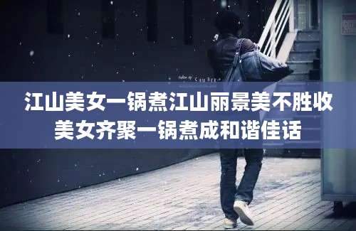 江山美女一锅煮江山丽景美不胜收美女齐聚一锅煮成和谐佳话