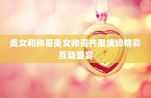 美女和帅哥美女帅哥齐聚演绎精彩互动盛宴