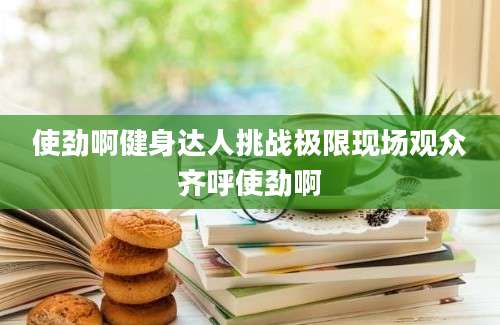 使劲啊健身达人挑战极限现场观众齐呼使劲啊