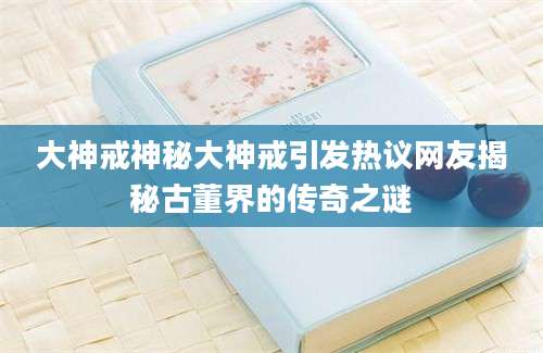 大神戒神秘大神戒引发热议网友揭秘古董界的传奇之谜