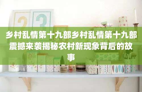 乡村乱情第十九部乡村乱情第十九部震撼来袭揭秘农村新现象背后的故事