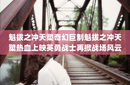 魁拔之冲天槊奇幻巨制魁拔之冲天槊热血上映英勇战士再掀战场风云