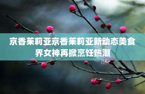 京香茱莉亚京香茱莉亚新动态美食界女神再掀烹饪热潮