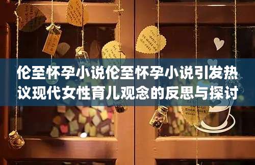 伦至怀孕小说伦至怀孕小说引发热议现代女性育儿观念的反思与探讨
