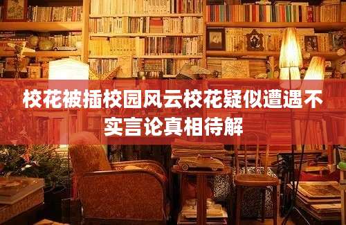 校花被插校园风云校花疑似遭遇不实言论真相待解