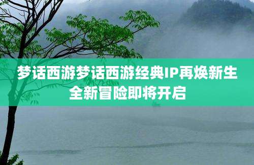梦话西游梦话西游经典IP再焕新生全新冒险即将开启