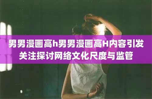 男男漫画高h男男漫画高H内容引发关注探讨网络文化尺度与监管