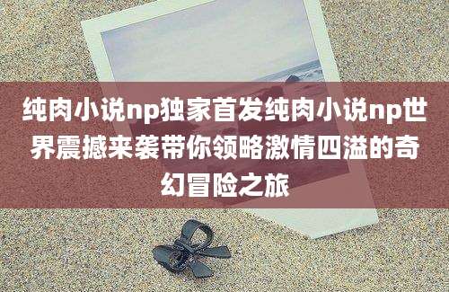 纯肉小说np独家首发纯肉小说np世界震撼来袭带你领略激情四溢的奇幻冒险之旅