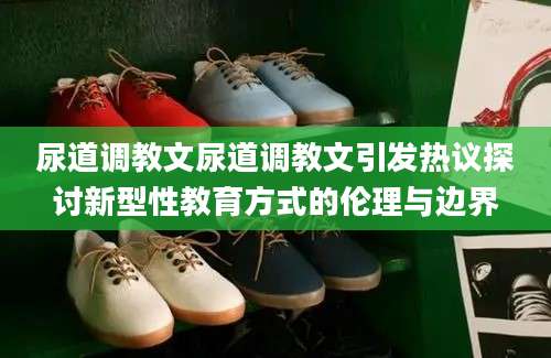 尿道调教文尿道调教文引发热议探讨新型性教育方式的伦理与边界