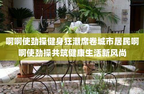 啊啊使劲操健身狂潮席卷城市居民啊啊使劲操共筑健康生活新风尚