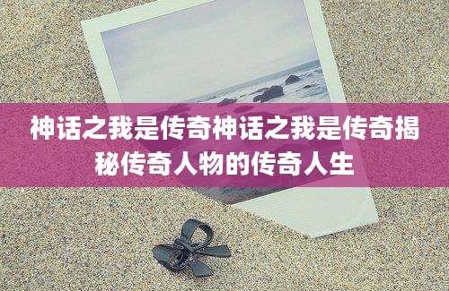神话之我是传奇神话之我是传奇揭秘传奇人物的传奇人生