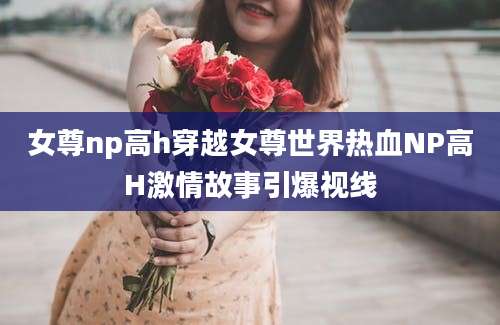 女尊np高h穿越女尊世界热血NP高H激情故事引爆视线