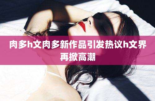 肉多h文肉多新作品引发热议h文界再掀高潮