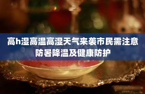 高h湿高温高湿天气来袭市民需注意防暑降温及健康防护